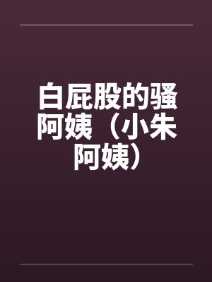 白屁股的骚阿姨（小朱阿姨）