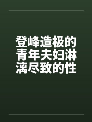 登峰造极的青年夫妇淋漓尽致的性生活